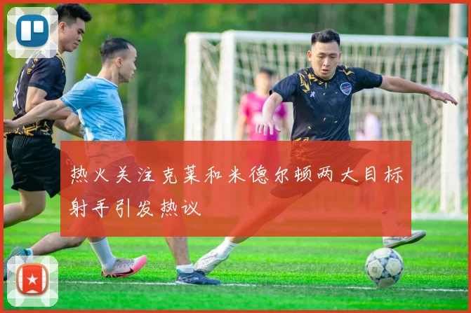 热火关注克莱和米德尔顿两大目标射手引发热议
