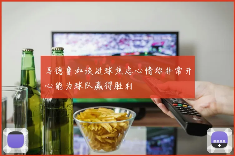 马德鲁加谈进球焦虑心情称非常开心能为球队赢得胜利