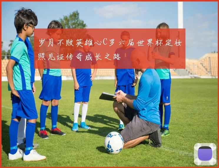 岁月不败英雄心C罗六届世界杯定妆照见证传奇成长之路