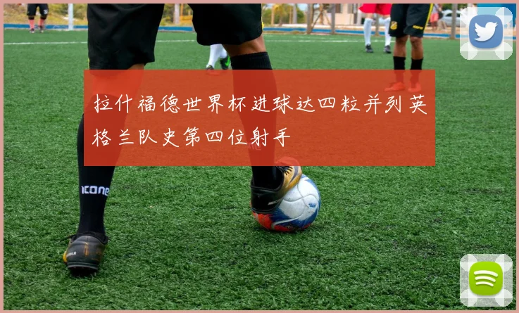 拉什福德世界杯进球达四粒并列英格兰队史第四位射手