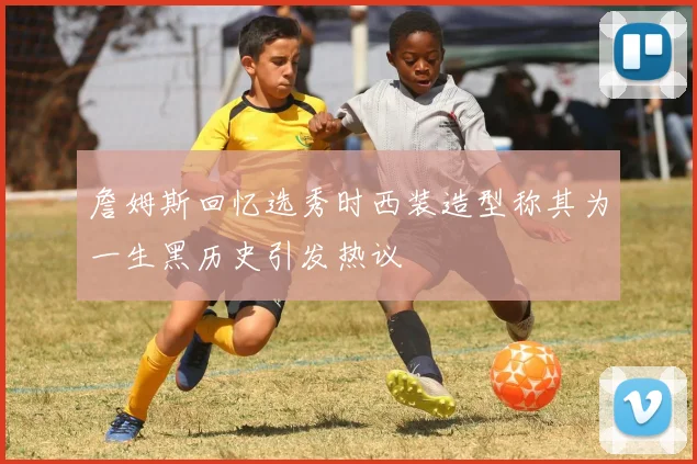 詹姆斯回忆选秀时西装造型称其为一生黑历史引发热议