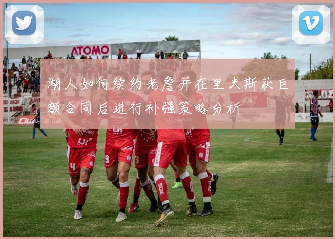 湖人如何续约老詹并在里夫斯获巨额合同后进行补强策略分析