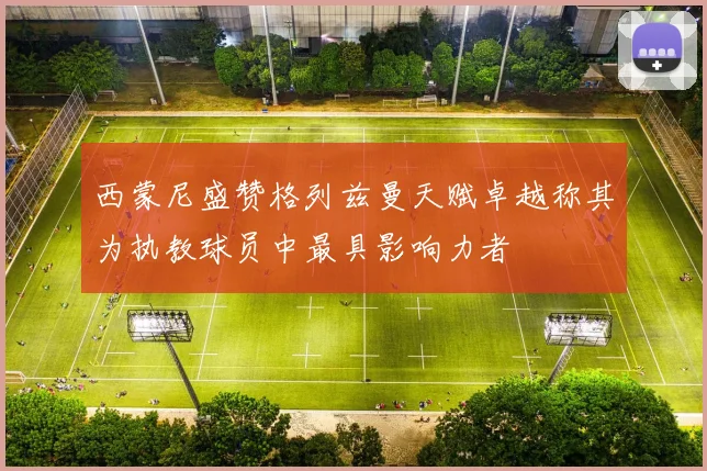 西蒙尼盛赞格列兹曼天赋卓越称其为执教球员中最具影响力者