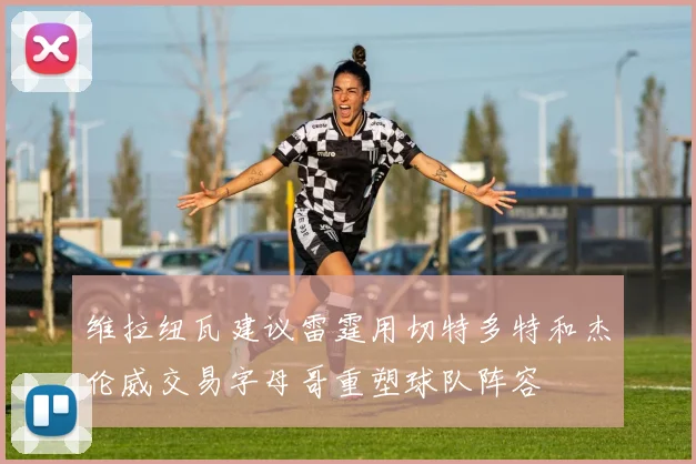 维拉纽瓦建议雷霆用切特多特和杰伦威交易字母哥重塑球队阵容