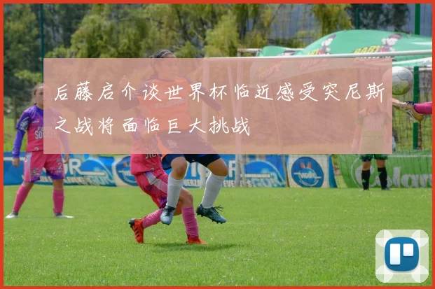 后藤启介谈世界杯临近感受突尼斯之战将面临巨大挑战